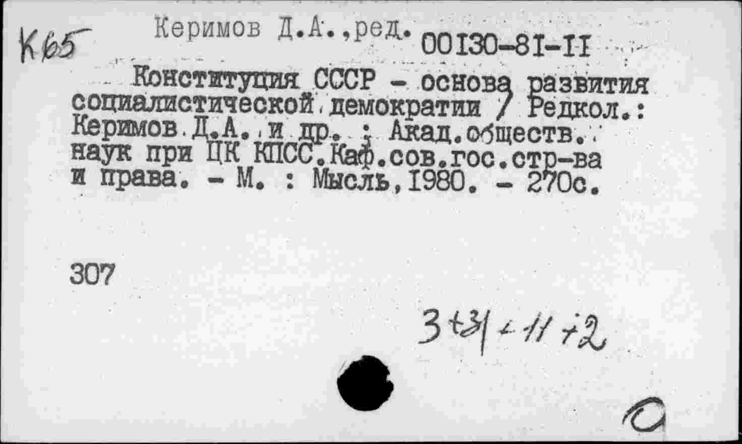 ﻿г Керимов Д.А-.,ред.00130_81_п
Конституция СССР - основа развития социалистической.демократии / Редкол.: Керимов.Д.А..и др. • Акад.обществ. наук при ЦК КПСС.Каф.сов.гос.стр-ва и права. - М. : Мысль,1980. - 270с.
307
3 V/ -// /Л